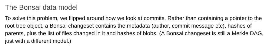 The Bonsai data model. To solve this problem, we flipped around how we look at commits. Rather than containing a pointer to the root tree object, a Bonsai changeset contains the metadata (author, commit message etc), hashes of parents, plus the list of files changed in it and hashes of blobs. (A Bonsai changeset is still a Merkle DAG, just with a different model.)