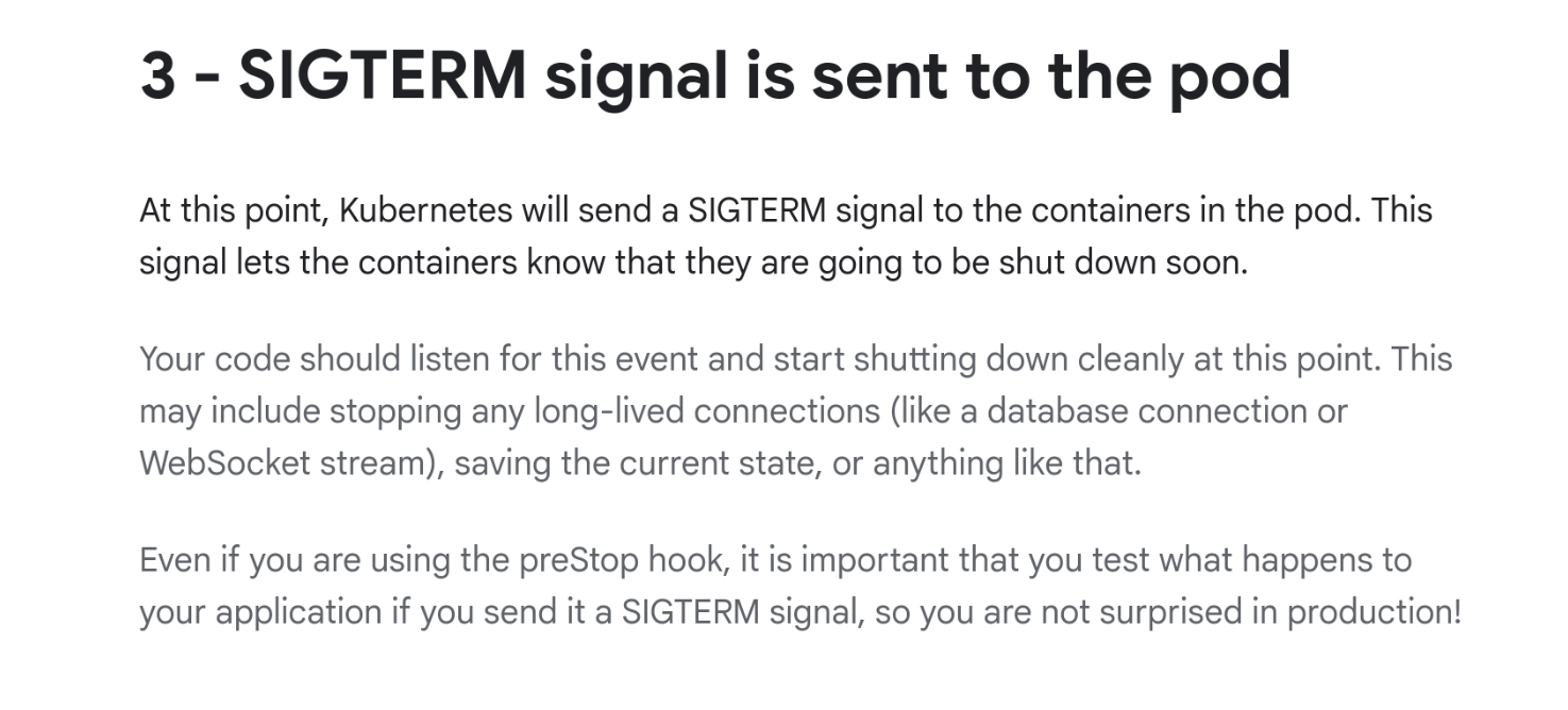 A screenshot of Kubernetes documentation with: 3 - SIGTERM signal is sent to the pod. At this point, Kubernetes will send a SIGTERM signal to the containers in the pod. This signal lets the containers know that they are going to be shut down soon. Your code should listen for this event and start shutting down cleanly at this point. This may include stopping any long-lived connections (like a database connection or WebSocket stream), saving the current state, or anything like that...