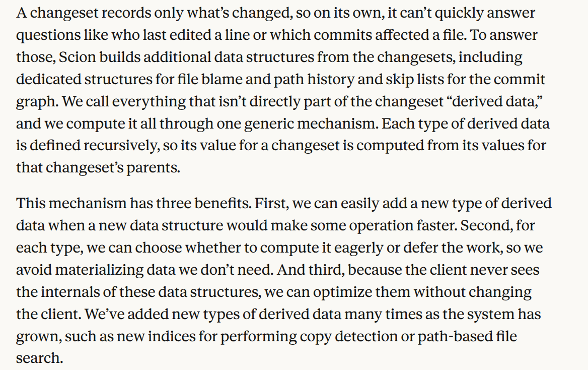 A changeset records lone what’s changed, so on its own, it can’t quickly answer questions akin who final edited a row or which commits affected a file. To answer those, Scion builds additional data structures from the changesets, including dedicated structures for document accuse and way former and skip lists for the commit graph. We call everything that isn’t immediately part of the changeset “derived data,” and we compute it all through one generic mechanism. Each category of derived data is defined recursively, so its value for a changeset is computed from its values for that changeset’s parents. This scheme has three benefits. First, we can effortlessly add a new category of derived data whenever a new data construction would create several procedure faster. Second, for all type, we can choose whether to compute it eagerly or defer the work, so we evade materializing data we don’t need. And third, since the client never sees the internals of these data structures, we can optimize them without changing the client. We’ve added new types of derived data many times as the scheme has grown, specified as new indices for performing copy finding or path-based document search.